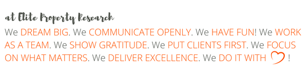 At Elite Property Research We DREAM BIG. We COMMUNICATE OPENLY. We HAVE FUN! We WORK AS A TEAM. We SHOW GRATITUDE. We PUT CLIENTS FIRST. We FOCUS ON WHAT MATTERS. We DELIVER EXCELLENCE. We DO IT WITH HEART!